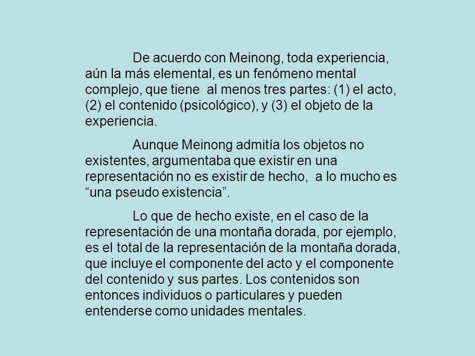 De acuerdo con Meinong, toda experiencia, aún la más elemental, es un fenómeno mental complejo, que tiene al menos tres partes: (1) el acto, (2) el contenido (psicológico), y (3) el objeto de la experiencia.