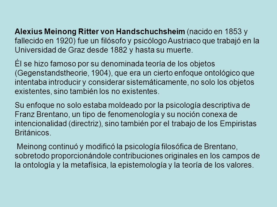 Alexius Meinong Ritter von Handschuchsheim (nacido en 1853 y fallecido en 1920) fue un filósofo y psicólogo Austriaco que trabajó en la Universidad de Graz desde 1882 y hasta su muerte.