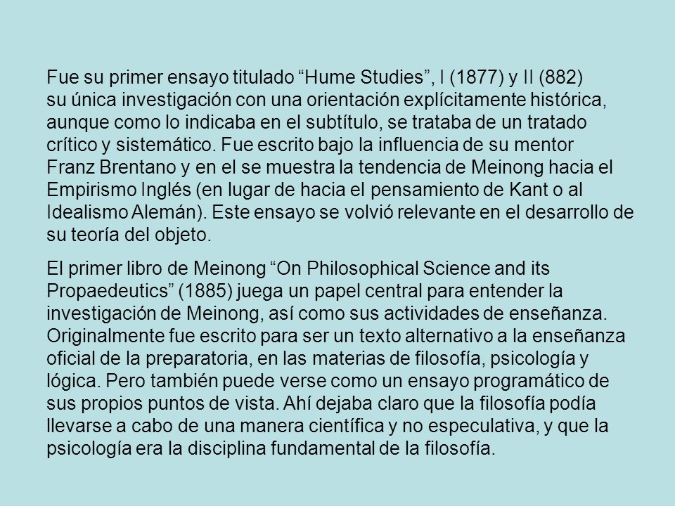 Fue su primer ensayo titulado Hume Studies , I (1877) y II (882) su única investigación con una orientación explícitamente histórica, aunque como lo indicaba en el subtítulo, se trataba de un tratado crítico y sistemático. Fue escrito bajo la influencia de su mentor Franz Brentano y en el se muestra la tendencia de Meinong hacia el Empirismo Inglés (en lugar de hacia el pensamiento de Kant o al Idealismo Alemán). Este ensayo se volvió relevante en el desarrollo de su teoría del objeto.