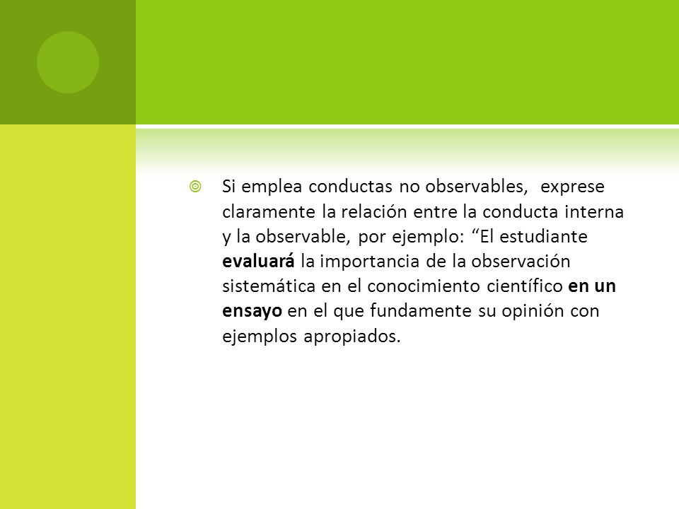 Si emplea conductas no observables, exprese claramente la relación entre la conducta interna y la observable, por ejemplo: El estudiante evaluará la importancia de la observación sistemática en el conocimiento científico en un ensayo en el que fundamente su opinión con ejemplos apropiados.