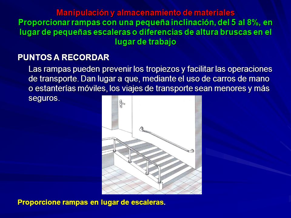Manipulación y almacenamiento de materiales Proporcionar rampas con una pequeña inclinación, del 5 al 8%, en lugar de pequeñas escaleras o diferencias de altura bruscas en el lugar de trabajo