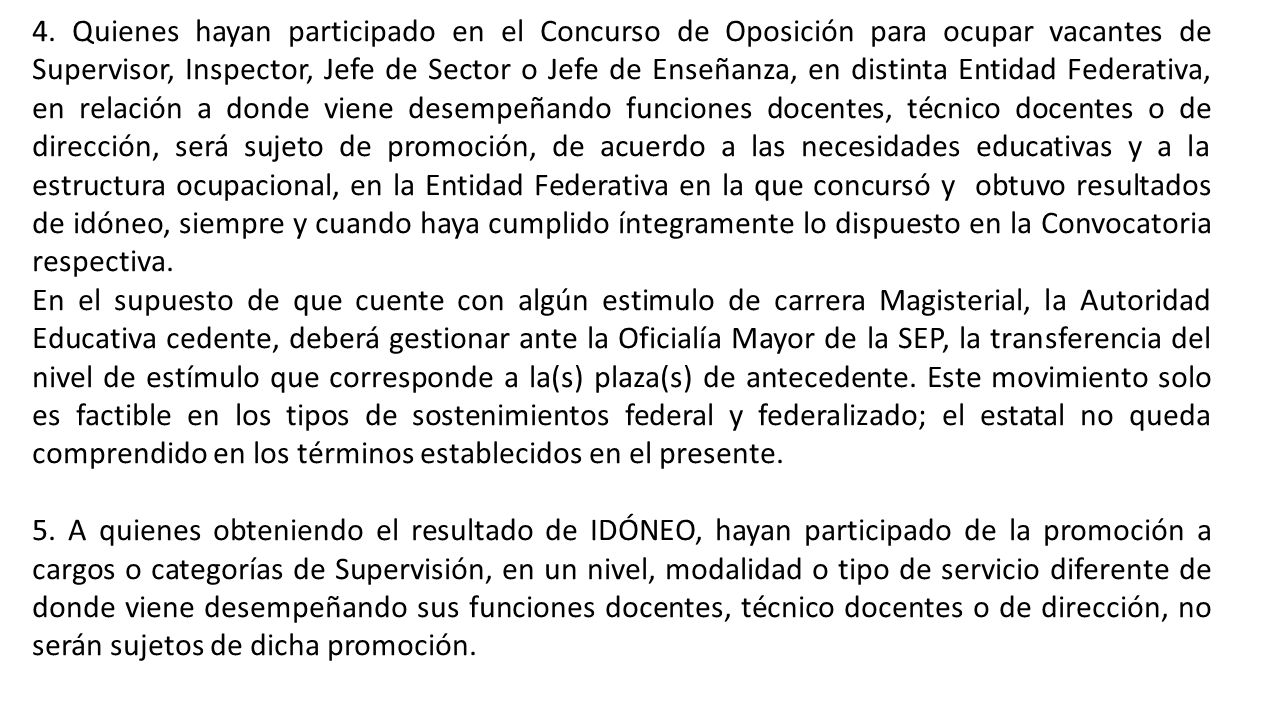 4. Quienes hayan participado en el Concurso de Oposición para ocupar vacantes de Supervisor, Inspector, Jefe de Sector o Jefe de Enseñanza, en distinta Entidad Federativa, en relación a donde viene desempeñando funciones docentes, técnico docentes o de dirección, será sujeto de promoción, de acuerdo a las necesidades educativas y a la estructura ocupacional, en la Entidad Federativa en la que concursó y obtuvo resultados de idóneo, siempre y cuando haya cumplido íntegramente lo dispuesto en la Convocatoria respectiva.
