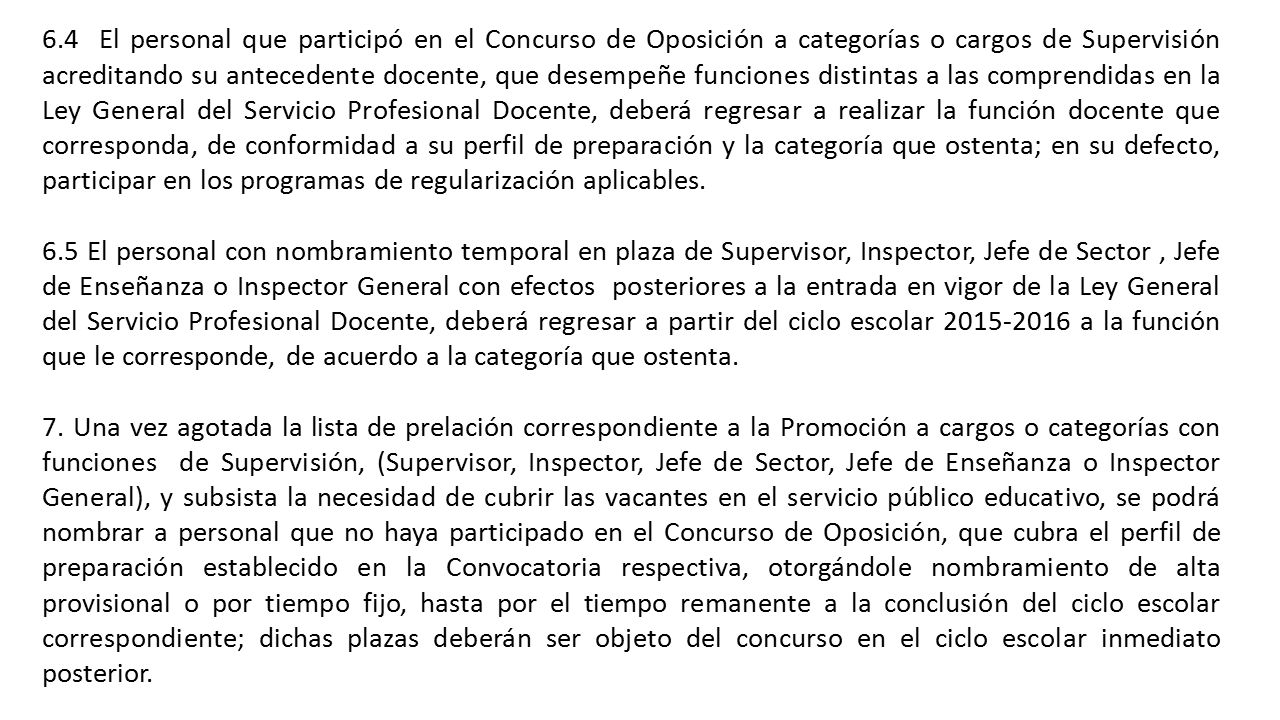 6.4 El personal que participó en el Concurso de Oposición a categorías o cargos de Supervisión acreditando su antecedente docente, que desempeñe funciones distintas a las comprendidas en la Ley General del Servicio Profesional Docente, deberá regresar a realizar la función docente que corresponda, de conformidad a su perfil de preparación y la categoría que ostenta; en su defecto, participar en los programas de regularización aplicables.