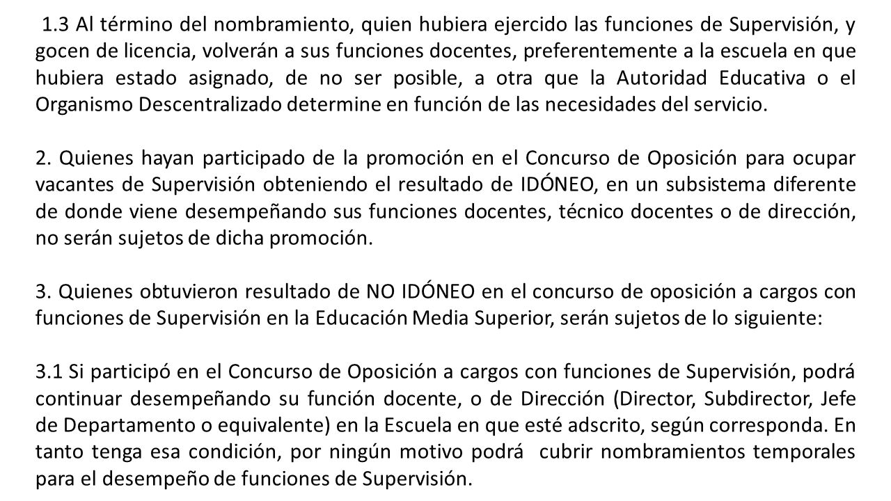 1.3 Al término del nombramiento, quien hubiera ejercido las funciones de Supervisión, y gocen de licencia, volverán a sus funciones docentes, preferentemente a la escuela en que hubiera estado asignado, de no ser posible, a otra que la Autoridad Educativa o el Organismo Descentralizado determine en función de las necesidades del servicio.