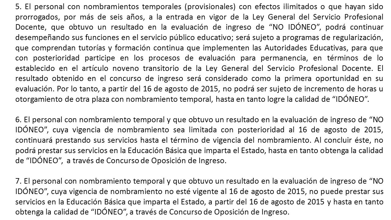 5. El personal con nombramientos temporales (provisionales) con efectos ilimitados o que hayan sido prorrogados, por más de seis años, a la entrada en vigor de la Ley General del Servicio Profesional Docente, que obtuvo un resultado en la evaluación de ingreso de NO IDÓNEO , podrá continuar desempeñando sus funciones en el servicio público educativo; será sujeto a programas de regularización, que comprendan tutorías y formación continua que implementen las Autoridades Educativas, para que con posterioridad participe en los procesos de evaluación para permanencia, en términos de lo establecido en el artículo noveno transitorio de la Ley General del Servicio Profesional Docente. El resultado obtenido en el concurso de ingreso será considerado como la primera oportunidad en su evaluación. Por lo tanto, a partir del 16 de agosto de 2015, no podrá ser sujeto de incremento de horas u otorgamiento de otra plaza con nombramiento temporal, hasta en tanto logre la calidad de IDÓNEO .