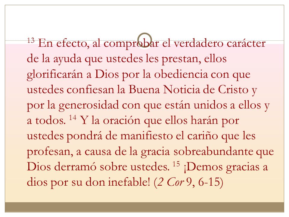 13 En efecto, al comprobar el verdadero carácter de la ayuda que ustedes les prestan, ellos glorificarán a Dios por la obediencia con que ustedes confiesan la Buena Noticia de Cristo y por la generosidad con que están unidos a ellos y a todos.