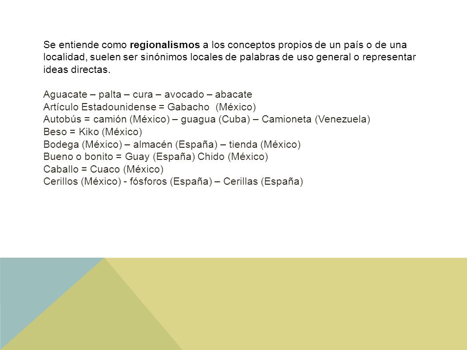 Se entiende como regionalismos a los conceptos propios de un país o de una localidad, suelen ser sinónimos locales de palabras de uso general o representar ideas directas.