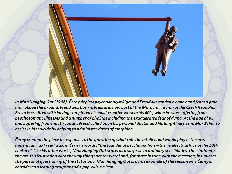 In Man Hanging Out (1996), Černý depicts psychoanalyst Sigmund Freud suspended by one hand from a pole high above the ground. Freud was born in Freiburg, now part of the Moravian region of the Czech Republic. Freud is credited with having completed his most creative work in his 40’s, when he was suffering from psychosomatic illnesses and a number of phobias including the exaggerated fear of dying. At the age of 83 and suffering from mouth cancer, Freud called upon his personal doctor and his long-time friend Max Schur to assist in his suicide by helping to administer doses of morphine.
