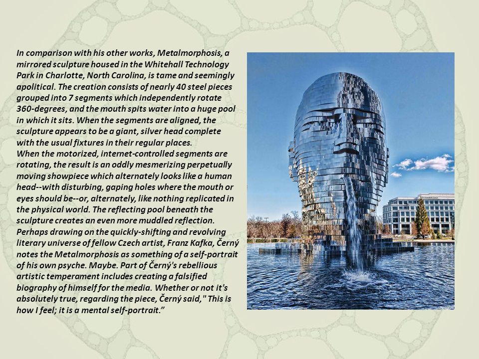 In comparison with his other works, Metalmorphosis, a mirrored sculpture housed in the Whitehall Technology Park in Charlotte, North Carolina, is tame and seemingly apolitical. The creation consists of nearly 40 steel pieces grouped into 7 segments which independently rotate 360-degrees, and the mouth spits water into a huge pool in which it sits. When the segments are aligned, the sculpture appears to be a giant, silver head complete with the usual fixtures in their regular places.
