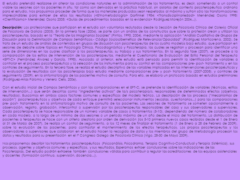 El estudio pretendió realizarse sin alterar las condiciones naturales en la administración de los tratamientos, es decir, sometiendo a un control viable las sesiones con los pacientes in situ, tal como son derivados en la práctica habitual, sin aislarlos del contexto psicoterapéutico ordinario para el estudio. Nos propusimos proceder de forma que los materiales producidos sean respetados al máximo y sufran sólo las transformaciones imprescindibles para extraer de ellos los resultados (<Etnometodología> Garfinkel 1984; <Transdisciplinariedad> Menéndez Osorio 1998; <Cientificismo> Menéndez Osorio 2005; <Guías de procedimientos basadas en la evidencia> Rodríguez Morejón ).