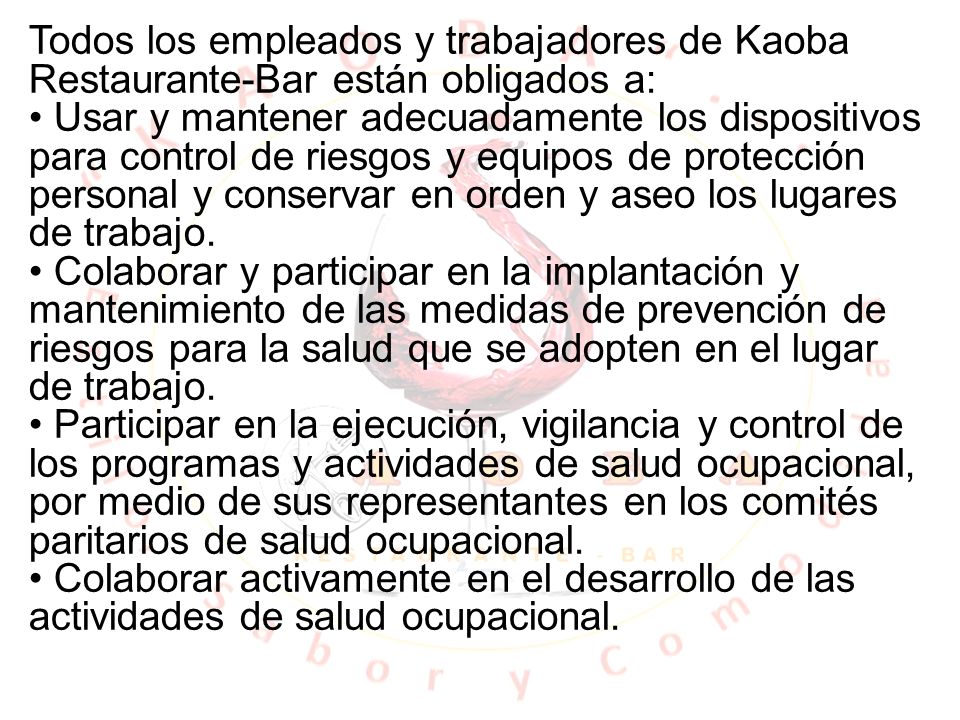 Todos los empleados y trabajadores de Kaoba Restaurante-Bar están obligados a: • Usar y mantener adecuadamente los dispositivos para control de riesgos y equipos de protección personal y conservar en orden y aseo los lugares de trabajo.