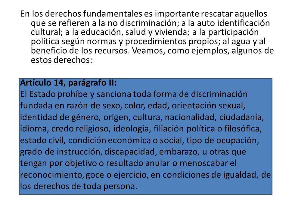 En los derechos fundamentales es importante rescatar aquellos que se refieren a la no discriminación; a la auto identificación cultural; a la educación, salud y vivienda; a la participación política según normas y procedimientos propios; al agua y al beneficio de los recursos. Veamos, como ejemplos, algunos de estos derechos: