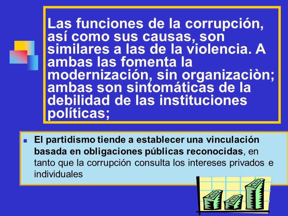 Las funciones de la corrupción, así como sus causas, son similares a las de la violencia. A ambas las fomenta la modernización, sin organizaciòn; ambas son sintomáticas de la debilidad de las instituciones políticas;