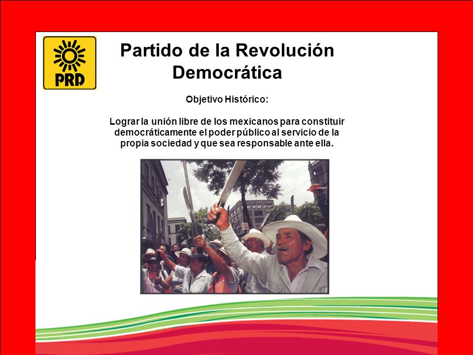 Partido de la Revolución Democrática Objetivo Histórico: Lograr la unión libre de los mexicanos para constituir democráticamente el poder público al servicio de la propia sociedad y que sea responsable ante ella.
