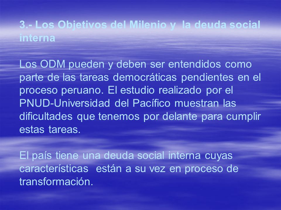 3.- Los Objetivos del Milenio y la deuda social interna Los ODM pueden y deben ser entendidos como parte de las tareas democráticas pendientes en el proceso peruano. El estudio realizado por el PNUD-Universidad del Pacífico muestran las dificultades que tenemos por delante para cumplir estas tareas.