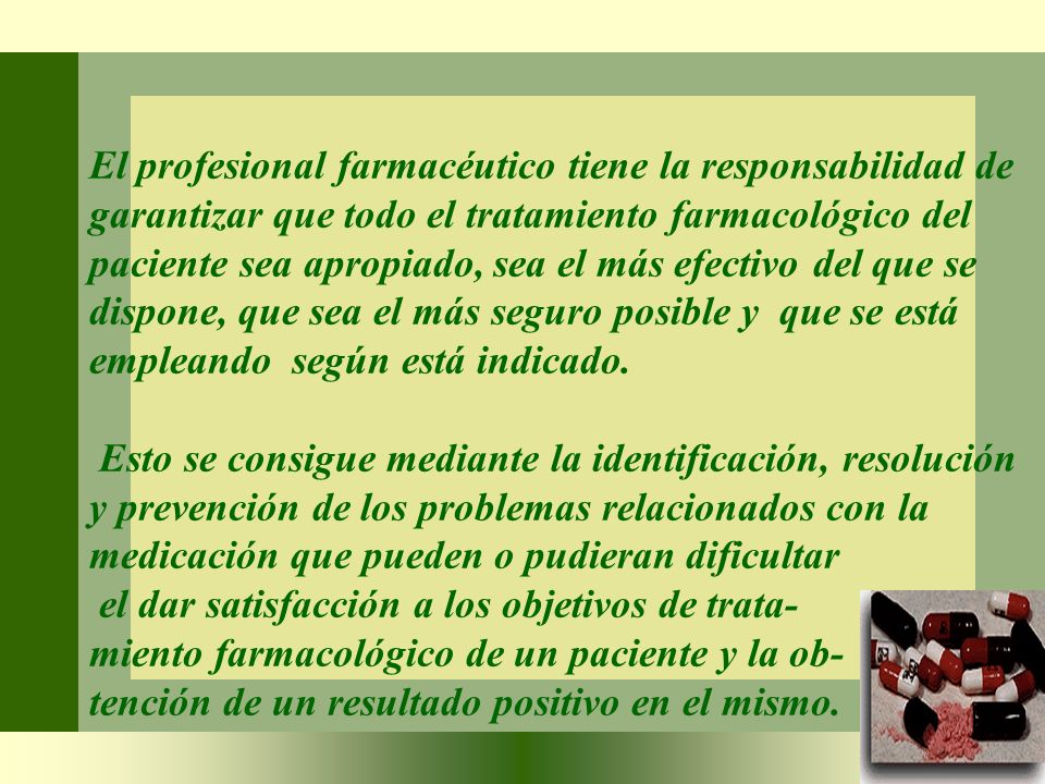 El profesional farmacéutico tiene la responsabilidad de garantizar que todo el tratamiento farmacológico del paciente sea apropiado, sea el más efectivo del que se dispone, que sea el más seguro posible y que se está empleando según está indicado.