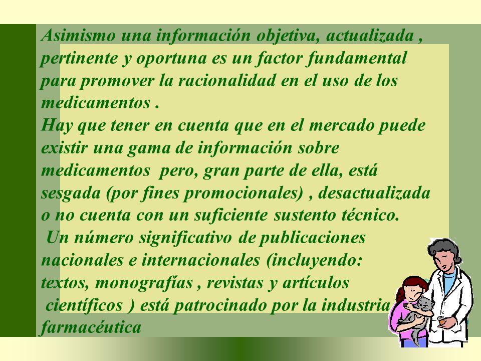 Asimismo una información objetiva, actualizada , pertinente y oportuna es un factor fundamental para promover la racionalidad en el uso de los medicamentos .