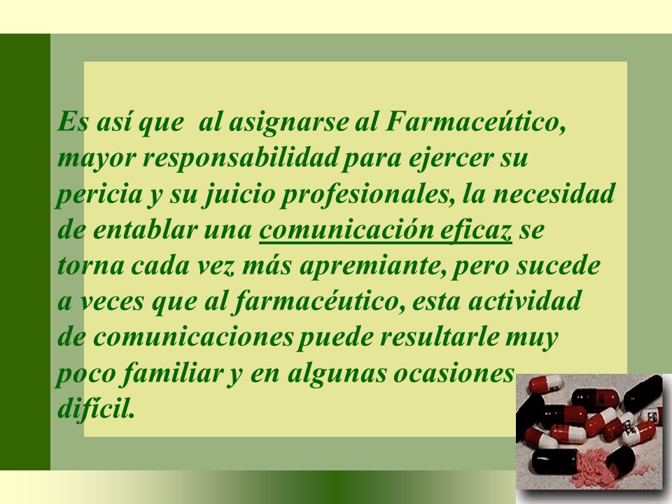 Es así que al asignarse al Farmaceútico, mayor responsabilidad para ejercer su pericia y su juicio profesionales, la necesidad de entablar una comunicación eficaz se torna cada vez más apremiante, pero sucede a veces que al farmacéutico, esta actividad de comunicaciones puede resultarle muy poco familiar y en algunas ocasiones difícil.