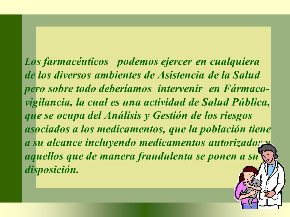 Los farmacéuticos podemos ejercer en cualquiera de los diversos ambientes de Asistencia de la Salud pero sobre todo deberíamos intervenir en Fármaco-vigilancia, la cual es una actividad de Salud Pública, que se ocupa del Análisis y Gestión de los riesgos asociados a los medicamentos, que la población tiene a su alcance incluyendo medicamentos autorizados y aquellos que de manera fraudulenta se ponen a su disposición.