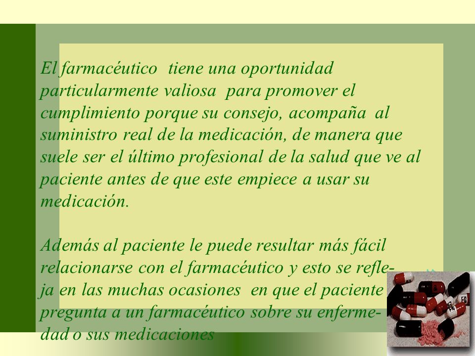 El farmacéutico tiene una oportunidad particularmente valiosa para promover el cumplimiento porque su consejo, acompaña al suministro real de la medicación, de manera que suele ser el último profesional de la salud que ve al paciente antes de que este empiece a usar su medicación.