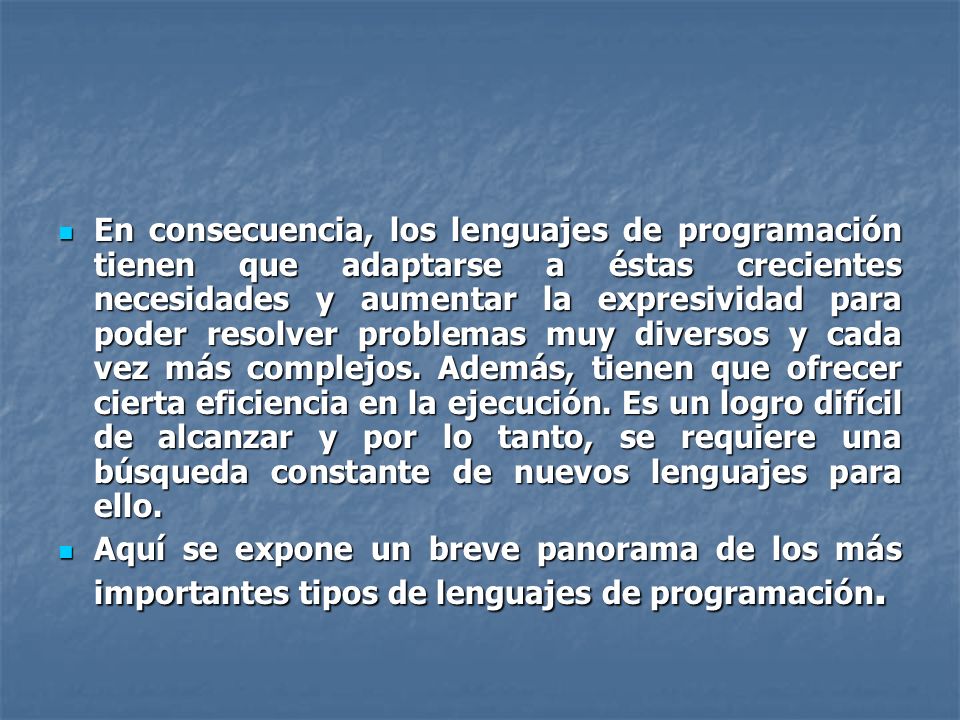 En consecuencia, los lenguajes de programación tienen que adaptarse a éstas crecientes necesidades y aumentar la expresividad para poder resolver problemas muy diversos y cada vez más complejos. Además, tienen que ofrecer cierta eficiencia en la ejecución. Es un logro difícil de alcanzar y por lo tanto, se requiere una búsqueda constante de nuevos lenguajes para ello.