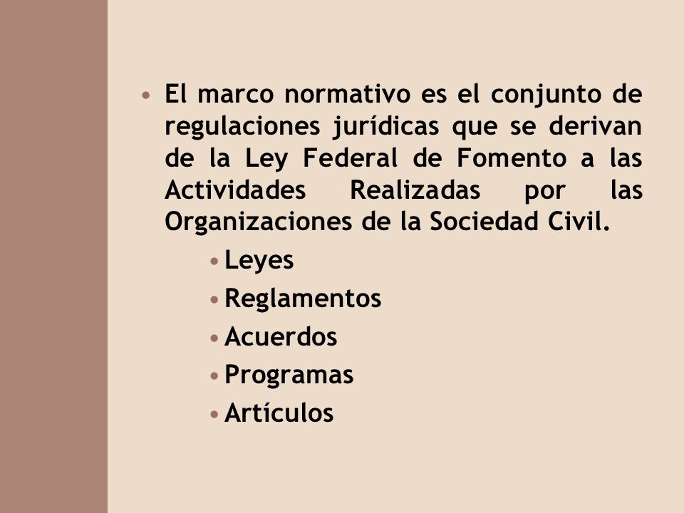 El marco normativo es el conjunto de regulaciones jurídicas que se derivan de la Ley Federal de Fomento a las Actividades Realizadas por las Organizaciones de la Sociedad Civil.
