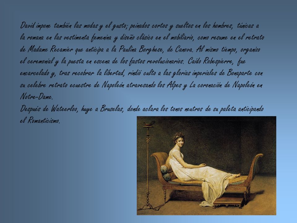 David impone también las modas y el gusto; peinados cortos y sueltos en los hombres, túnicas a la romana en las vestimenta femenina y diseño clásico en el mobiliario, como resume en el retrato de Madame Recamier que anticipa a la Paulina Borghese, de Canova. Al mismo tiempo, organizo el ceremonial y la puesta en escena de los fastos revolucionarios. Caído Robespierre, fue encarcelado y, tras recobrar la libertad, rindió culto a las glorias imperiales de Bonaparte con su celebre retrato ecuestre de Napoleón atravesando los Alpes y La coronación de Napoleón en Notre-Dame.