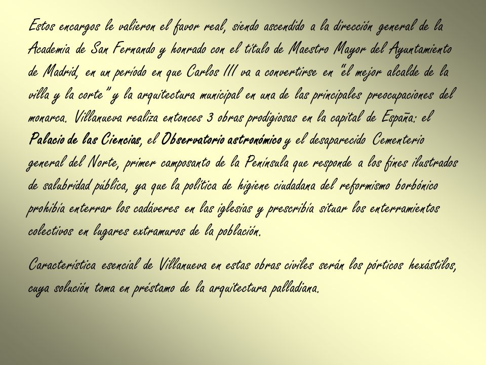 Estos encargos le valieron el favor real, siendo ascendido a la dirección general de la Academia de San Fernando y honrado con el título de Maestro Mayor del Ayuntamiento de Madrid, en un período en que Carlos III va a convertirse en el mejor alcalde de la villa y la corte y la arquitectura municipal en una de las principales preocupaciones del monarca. Villanueva realiza entonces 3 obras prodigiosas en la capital de España: el Palacio de las Ciencias, el Observatorio astronómico y el desaparecido Cementerio general del Norte, primer camposanto de la Península que responde a los fines ilustrados de salubridad pública, ya que la política de higiene ciudadana del reformismo borbónico prohibía enterrar los cadáveres en las iglesias y prescribía situar los enterramientos colectivos en lugares extramuros de la población.