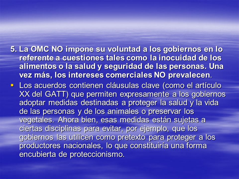 5. La OMC NO impone su voluntad a los gobiernos en lo referente a cuestiones tales como la inocuidad de los alimentos o la salud y seguridad de las personas. Una vez más, los intereses comerciales NO prevalecen.