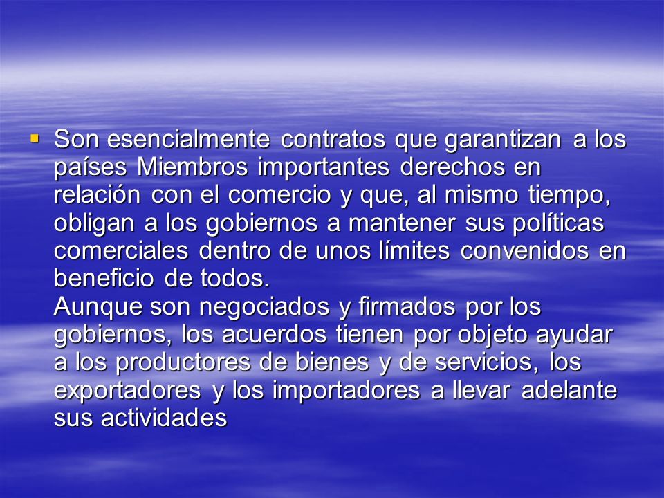 Son esencialmente contratos que garantizan a los países Miembros importantes derechos en relación con el comercio y que, al mismo tiempo, obligan a los gobiernos a mantener sus políticas comerciales dentro de unos límites convenidos en beneficio de todos.