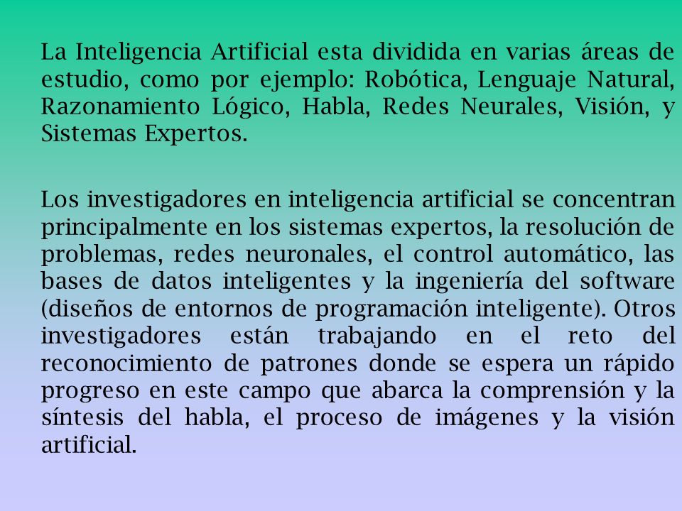 La Inteligencia Artificial esta dividida en varias áreas de estudio, como por ejemplo: Robótica, Lenguaje Natural, Razonamiento Lógico, Habla, Redes Neurales, Visión, y Sistemas Expertos.
