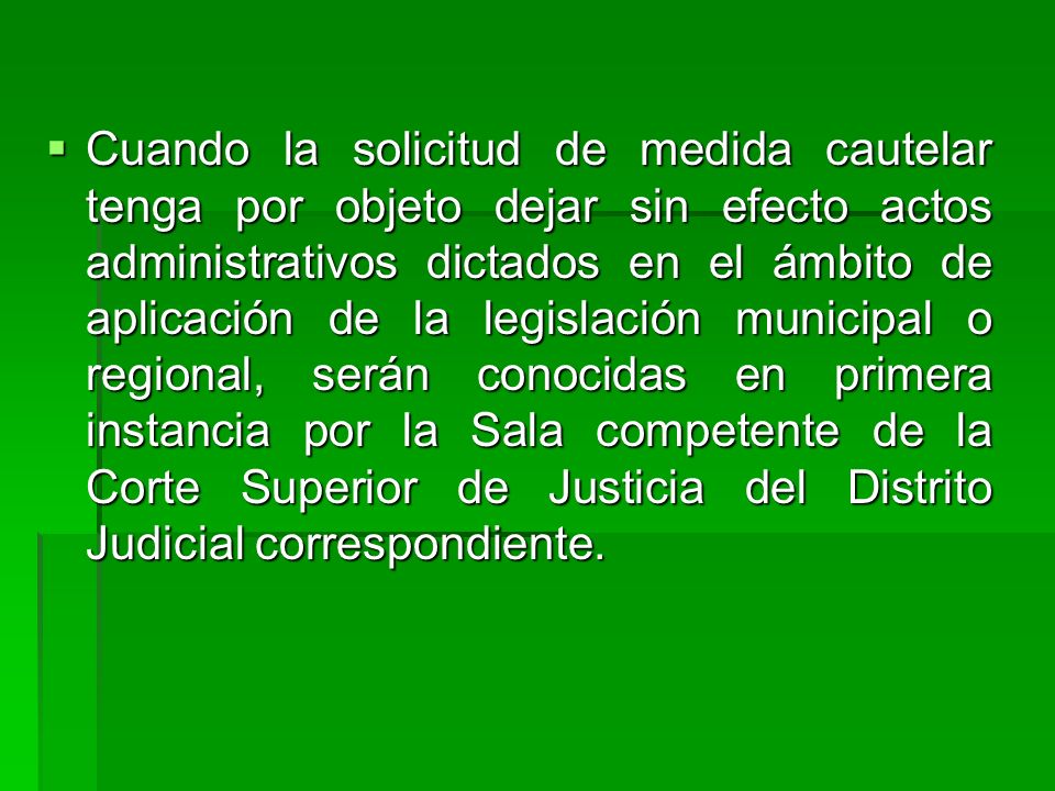 Cuando la solicitud de medida cautelar tenga por objeto dejar sin efecto actos administrativos dictados en el ámbito de aplicación de la legislación municipal o regional, serán conocidas en primera instancia por la Sala competente de la Corte Superior de Justicia del Distrito Judicial correspondiente.