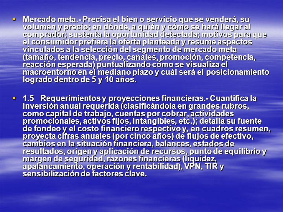 Mercado meta.- Precisa el bien o servicio que se venderá, su volumen y precio; en dónde, a quién y cómo se hará llegar al comprador; sustenta la oportunidad detectada; motivos para que el consumidor prefiera la oferta planteada y resume aspectos vinculados a la selección del segmento de mercado meta (tamaño, tendencia, precio, canales, promoción, competencia, reacción esperada) puntualizando cómo se visualiza el macroentorno en el mediano plazo y cuál será el posicionamiento logrado dentro de 5 y 10 años.