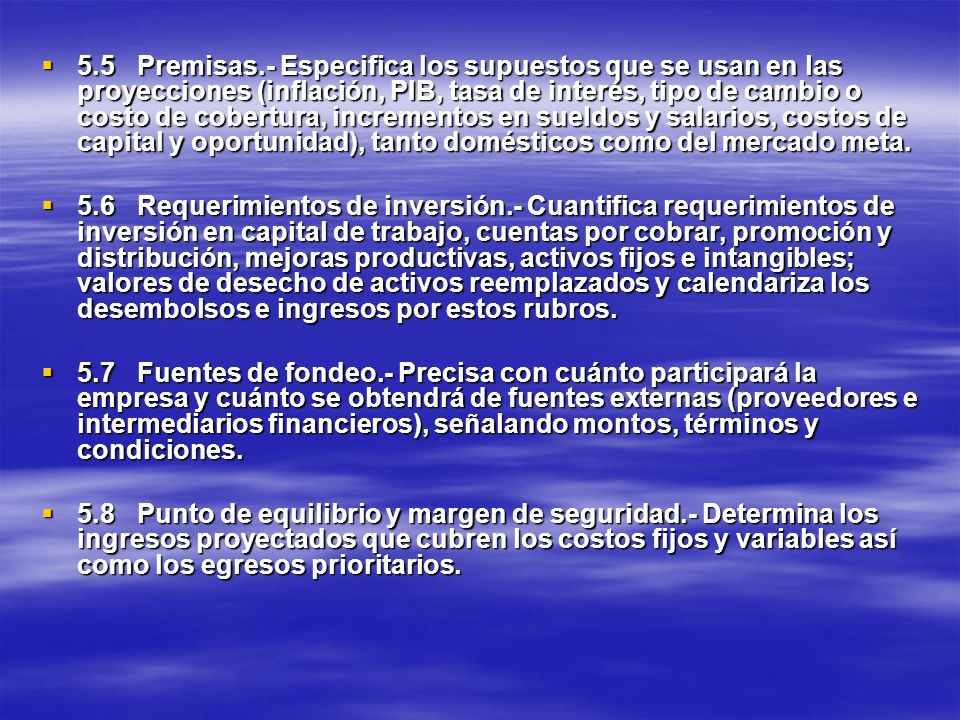 5.5 Premisas.- Especifica los supuestos que se usan en las proyecciones (inflación, PIB, tasa de interés, tipo de cambio o costo de cobertura, incrementos en sueldos y salarios, costos de capital y oportunidad), tanto domésticos como del mercado meta.