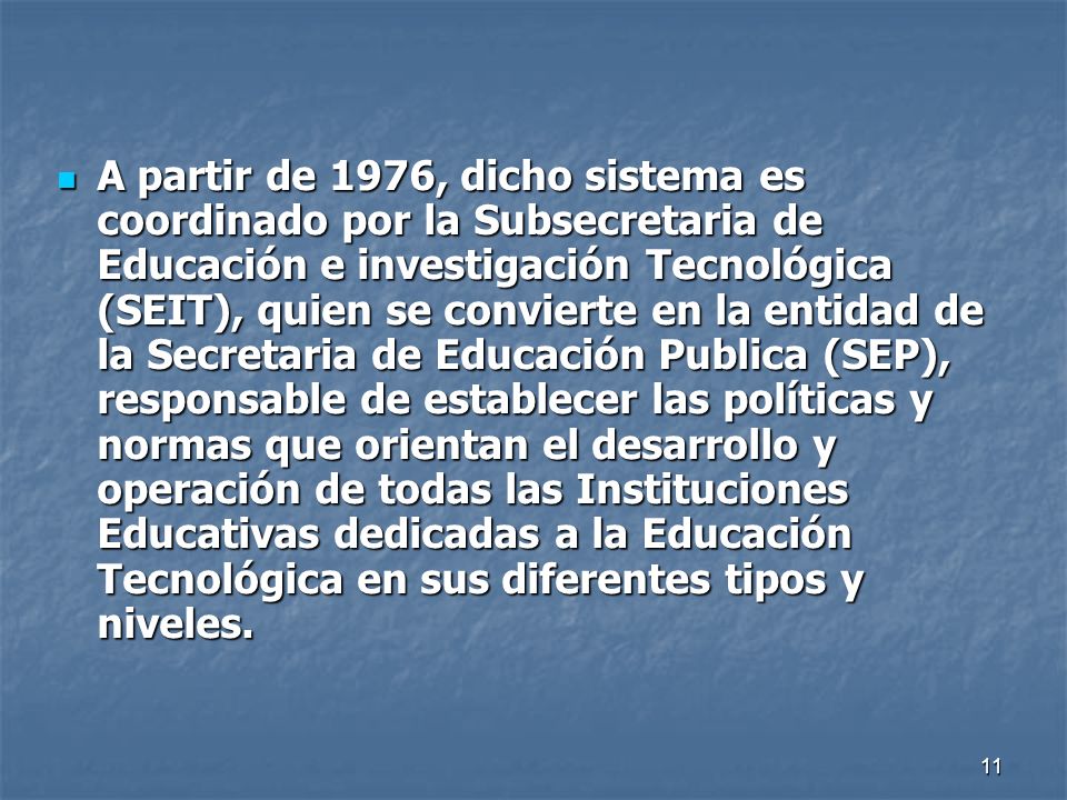 A partir de 1976, dicho sistema es coordinado por la Subsecretaria de Educación e investigación Tecnológica (SEIT), quien se convierte en la entidad de la Secretaria de Educación Publica (SEP), responsable de establecer las políticas y normas que orientan el desarrollo y operación de todas las Instituciones Educativas dedicadas a la Educación Tecnológica en sus diferentes tipos y niveles.
