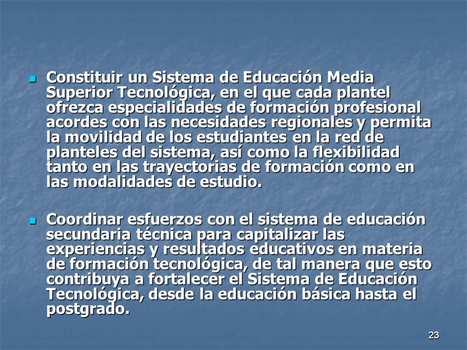 Constituir un Sistema de Educación Media Superior Tecnológica, en el que cada plantel ofrezca especialidades de formación profesional acordes con las necesidades regionales y permita la movilidad de los estudiantes en la red de planteles del sistema, así como la flexibilidad tanto en las trayectorias de formación como en las modalidades de estudio.