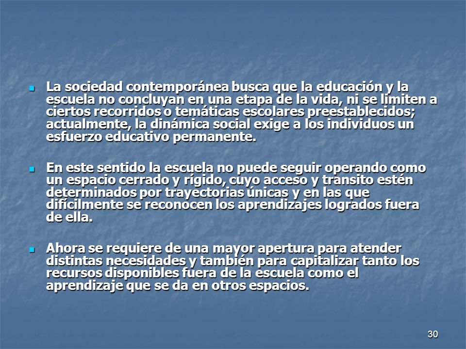 La sociedad contemporánea busca que la educación y la escuela no concluyan en una etapa de la vida, ni se limiten a ciertos recorridos o temáticas escolares preestablecidos; actualmente, la dinámica social exige a los individuos un esfuerzo educativo permanente.