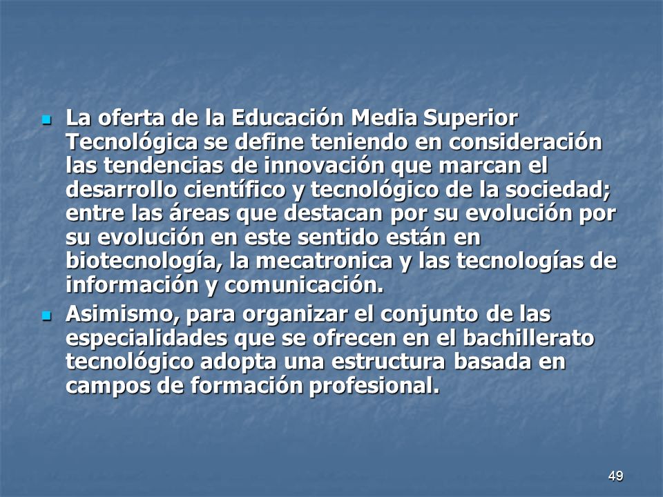 La oferta de la Educación Media Superior Tecnológica se define teniendo en consideración las tendencias de innovación que marcan el desarrollo científico y tecnológico de la sociedad; entre las áreas que destacan por su evolución por su evolución en este sentido están en biotecnología, la mecatronica y las tecnologías de información y comunicación.