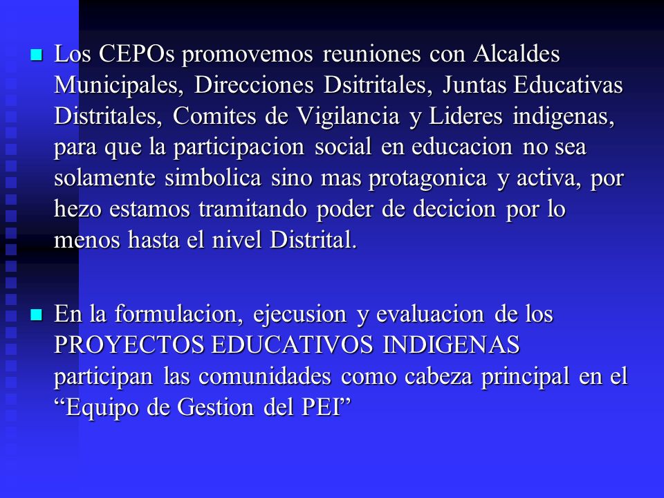Los CEPOs promovemos reuniones con Alcaldes Municipales, Direcciones Dsitritales, Juntas Educativas Distritales, Comites de Vigilancia y Lideres indigenas, para que la participacion social en educacion no sea solamente simbolica sino mas protagonica y activa, por hezo estamos tramitando poder de decicion por lo menos hasta el nivel Distrital.