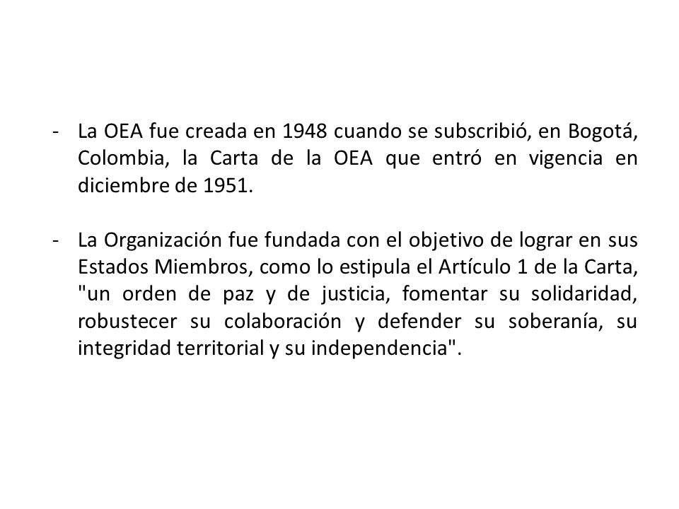 La OEA fue creada en 1948 cuando se subscribió, en Bogotá, Colombia, la Carta de la OEA que entró en vigencia en diciembre de 1951.