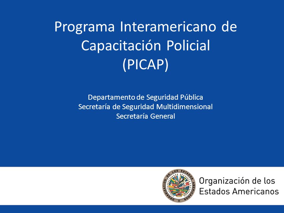 Programa Interamericano de Capacitación Policial (PICAP) Departamento de Seguridad Pública Secretaría de Seguridad Multidimensional Secretaría General