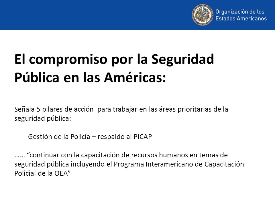 El compromiso por la Seguridad Pública en las Américas: Señala 5 pilares de acción para trabajar en las áreas prioritarias de la seguridad pública: Gestión de la Policía – respaldo al PICAP …… continuar con la capacitación de recursos humanos en temas de seguridad pública incluyendo el Programa Interamericano de Capacitación Policial de la OEA