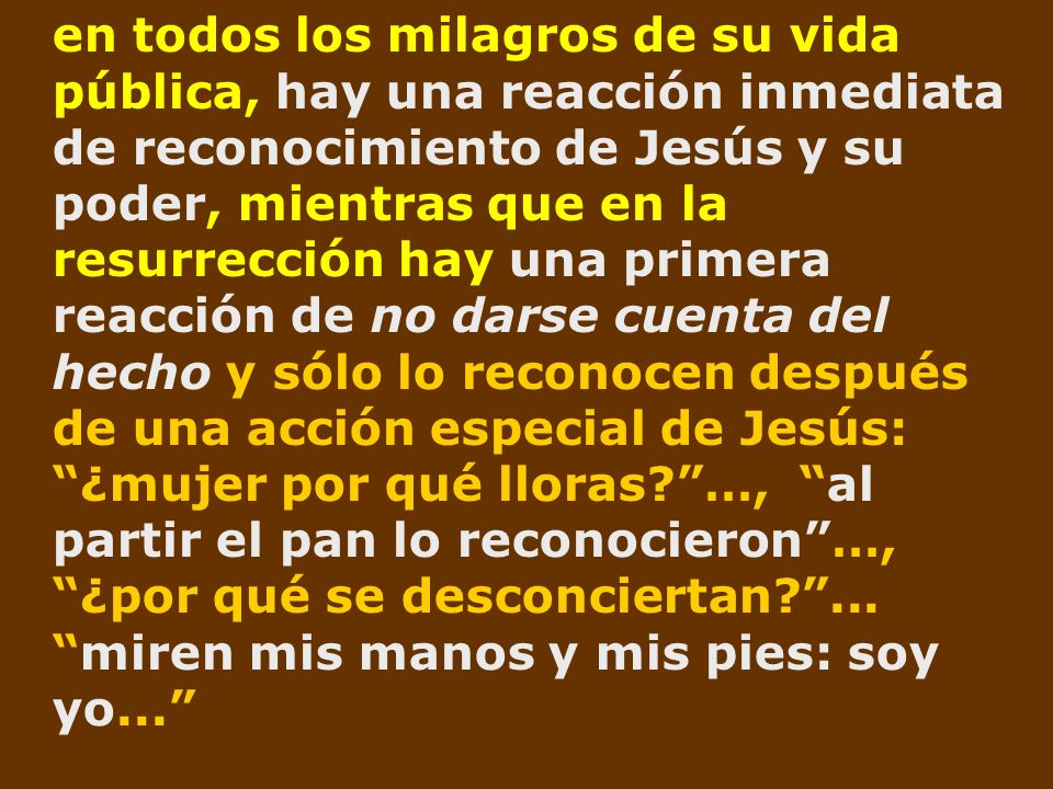 en todos los milagros de su vida pública, hay una reacción inmediata de reconocimiento de Jesús y su poder, mientras que en la resurrección hay una primera reacción de no darse cuenta del hecho y sólo lo reconocen después de una acción especial de Jesús: ¿mujer por qué lloras …, al partir el pan lo reconocieron …, ¿por qué se desconciertan ...