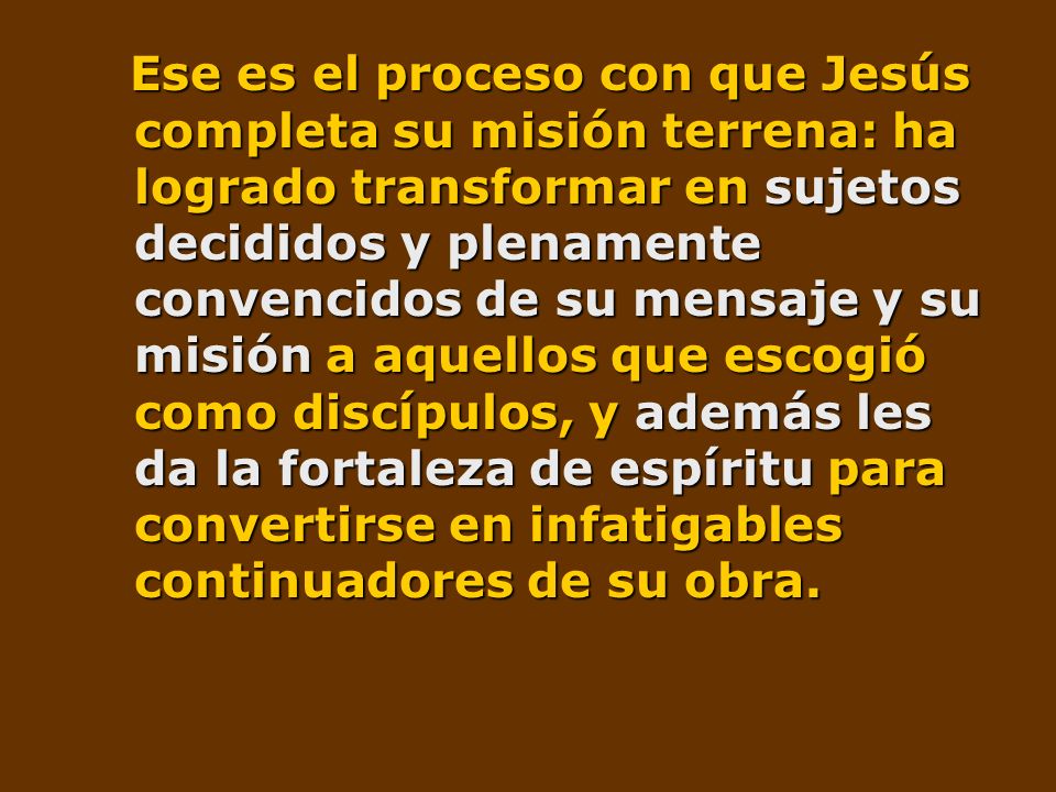Ese es el proceso con que Jesús completa su misión terrena: ha logrado transformar en sujetos decididos y plenamente convencidos de su mensaje y su misión a aquellos que escogió como discípulos, y además les da la fortaleza de espíritu para convertirse en infatigables continuadores de su obra.