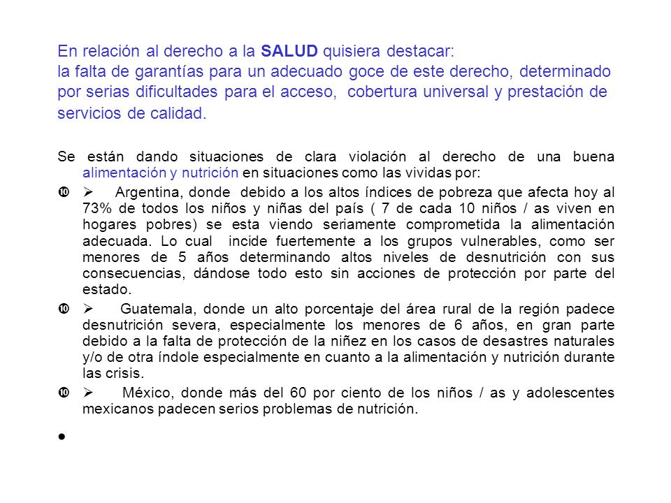 En relación al derecho a la SALUD quisiera destacar: la falta de garantías para un adecuado goce de este derecho, determinado por serias dificultades para el acceso, cobertura universal y prestación de servicios de calidad.