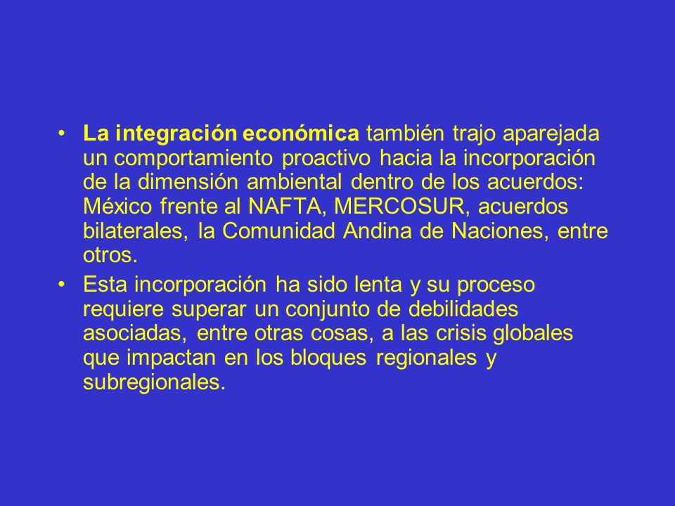 La integración económica también trajo aparejada un comportamiento proactivo hacia la incorporación de la dimensión ambiental dentro de los acuerdos: México frente al NAFTA, MERCOSUR, acuerdos bilaterales, la Comunidad Andina de Naciones, entre otros.