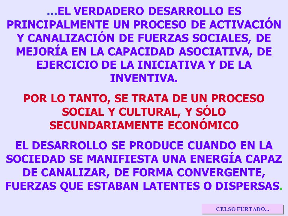 ...EL VERDADERO DESARROLLO ES PRINCIPALMENTE UN PROCESO DE ACTIVACIÓN Y CANALIZACIÓN DE FUERZAS SOCIALES, DE MEJORÍA EN LA CAPACIDAD ASOCIATIVA, DE EJERCICIO DE LA INICIATIVA Y DE LA INVENTIVA.