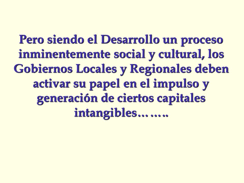 Pero siendo el Desarrollo un proceso inminentemente social y cultural, los Gobiernos Locales y Regionales deben activar su papel en el impulso y generación de ciertos capitales intangibles……..