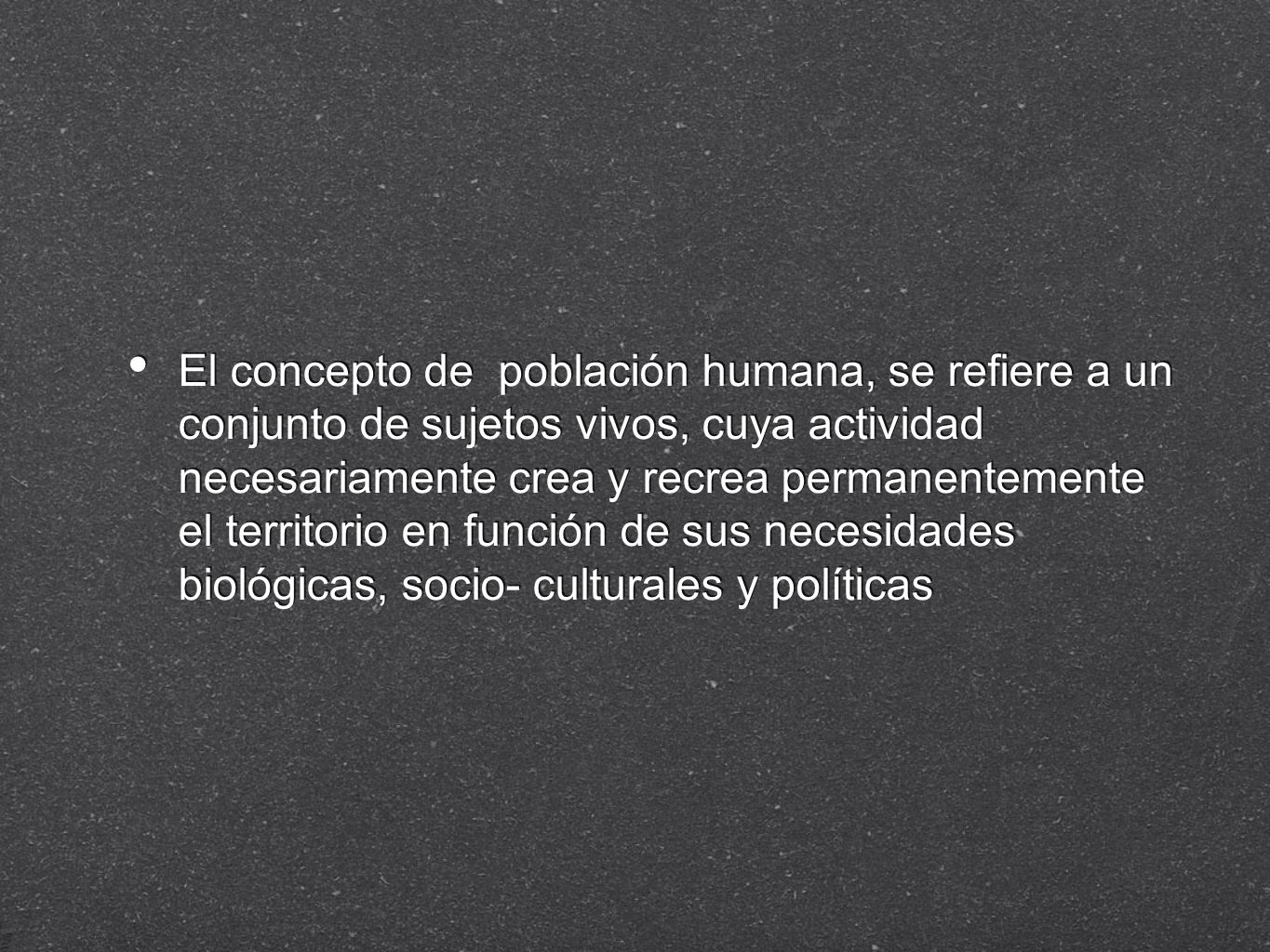 El concepto de población humana, se refiere a un conjunto de sujetos vivos, cuya actividad necesariamente crea y recrea permanentemente el territorio en función de sus necesidades biológicas, socio- culturales y políticas