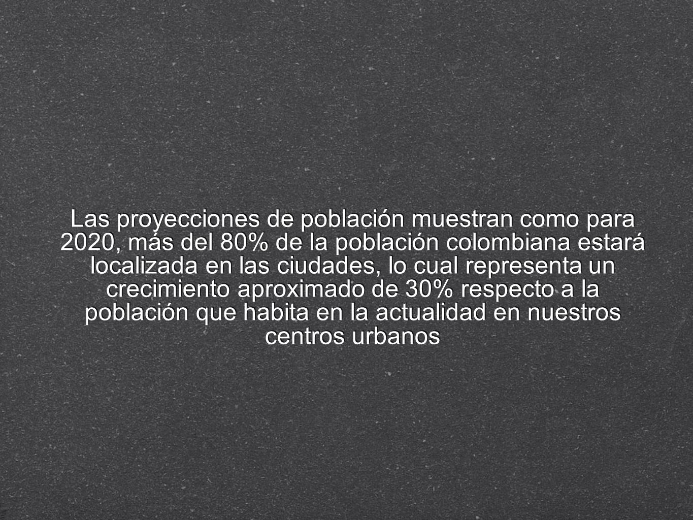 Las proyecciones de población muestran como para 2020, más del 80% de la población colombiana estará localizada en las ciudades, lo cual representa un crecimiento aproximado de 30% respecto a la población que habita en la actualidad en nuestros centros urbanos